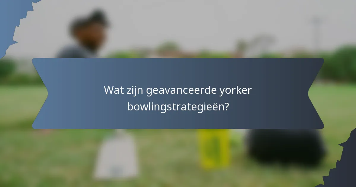 Wat zijn geavanceerde yorker bowlingstrategieën?
